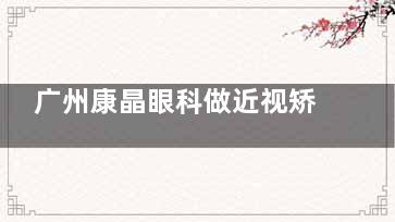 广州康晶眼科做近视矫正手术怎么样？设备完善/技术娴熟/飞秒手术8500元起