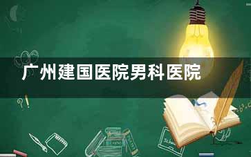 广州建国医院男科医院口碑怎么样？资质正规技术成熟，兄弟们的评价非常好，可在线预约