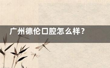 广州德伦口腔怎么样？从补牙到种植牙，正规资质与真实口碑的多方位体验报告
