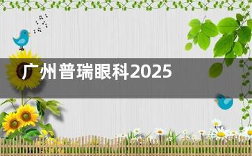 广州普瑞眼科2025新版价格表！准分子激光9800+超声乳化白内障摘除术15000+