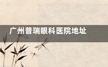 广州普瑞眼科医院地址在哪？越秀区/番禺区门诊地址、乘车路线、预约电话、诊疗口碑一览