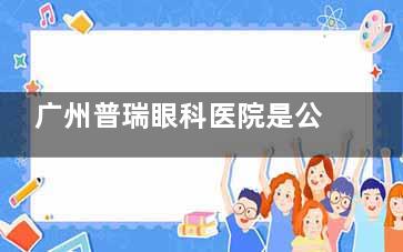 广州普瑞眼科医院是公家医院吗？民营机构就诊攻略：周末接诊+医生坐诊+价格公开全解析！