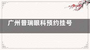 广州普瑞眼科预约挂号方式分享!不止预约方式更分享其简介