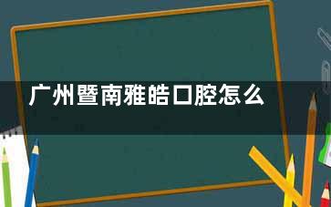 广州暨南雅皓口腔怎么样？这是一家资质正规、技术娴熟、医生靠谱、服务贴心、价格透明的牙科！