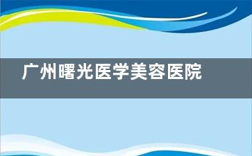 广州曙光医学美容医院口碑怎么样？多数患者反馈服务贴心、结果自然