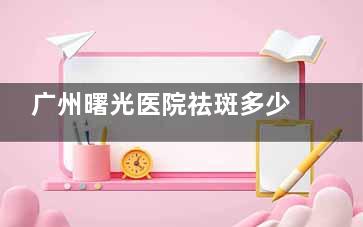 广州曙光医院祛斑多少钱？这有24年价格表参考，光子嫩肤祛斑3k+