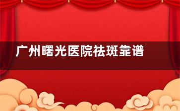 广州曙光医院祛斑靠谱吗？新型仪器覆盖主流祛斑方案/医生团队个性化操作/评价都说性价比高！