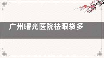 广州曙光医院祛眼袋多少钱？文内有价格、技术特点、医生推荐