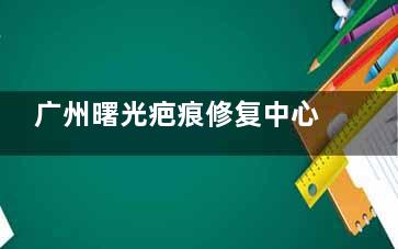 广州曙光疤痕修复中心靠谱吗？祛疤技术不错，疤痕疙瘩等也可以有效祛除