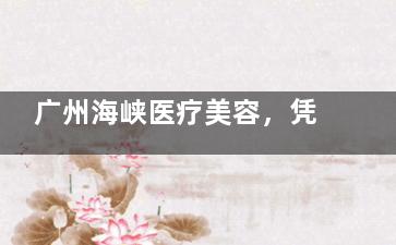 广州海峡医疗美容，凭实力出圈！项目、技术成果与口碑优势大揭秘