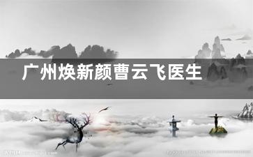 广州焕新颜曹云飞医生怎么样？做双眼皮/眼修复/注射技术都出色，术后成效备受好评