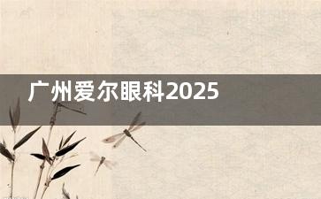 广州爱尔眼科2025价格表大公开：近视手术9800元起、白内障手术7300元起、全飞秒16500元起