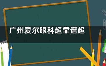 广州爱尔眼科超靠谱超正规!连锁品牌+卫健委审批,近视手术、眼病治疗实力强,放心选