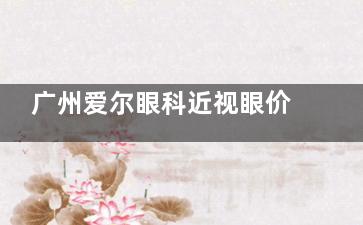 广州爱尔眼科近视眼价格表2025，全飞秒15800元起、半飞秒9800元起、ICL晶体植入30000元起