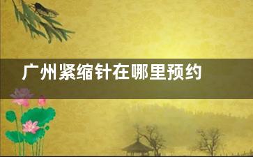 广州紧缩针在哪里预约打的？广州紧缩针预约攻略：在哪里预约、怎么预约、预约方式分享