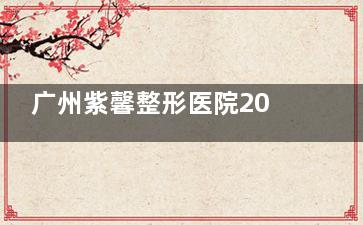广州紫馨整形医院2025收费价目表更新：双眼皮/隆鼻/吸脂/丰胸/注射/拉皮项目价格
