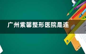 广州紫馨整形医院是连锁吗？是连锁正规整形机构，多方位揭晓项目结果、服务质量等