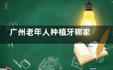 广州老年人种植牙哪家靠谱？整理了广州口碑好、技术适合老年人的机构，附真实评价