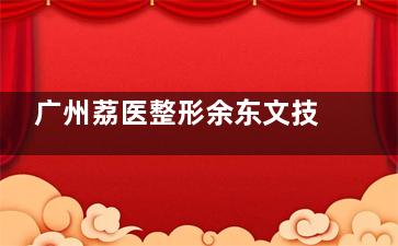 广州荔医整形余东文技术如何？小切口吸脂+高难度异物取出，真实反馈揭晓~