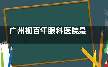 广州视百年眼科医院是正规医院吗？资质可查+技术硬核，近视矫正患者真实口碑揭秘