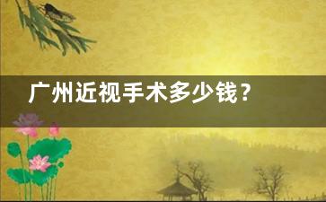 广州近视手术多少钱？25年价目表公开，整体费用区间在5000元至4万元之间
