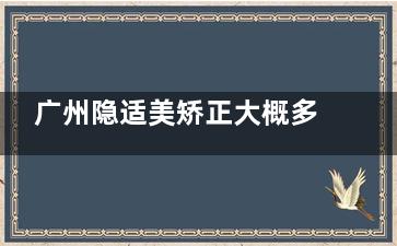 广州隐适美矫正大概多少钱全解析!25000元起价格透明,10大好牙科榜单发布必藏!