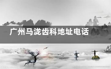 广州马泷齿科地址电话+正畸口碑医生名单揭晓：有3家门店成人和孩童带牙套反馈都不错