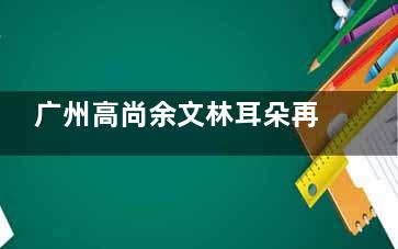 广州高尚余文林耳朵再造收费标准新版参考,肋软骨直埋法45000元起/‌扩张包法55000元起