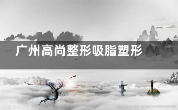 广州高尚整形吸脂塑形好不好？从韩炜医生审美、吸脂技术、术后结果来看挺不错