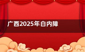 广西2025年白内障手术免费政策解读，免费白内障手术申请条件/申请流程/手术过程查看！
