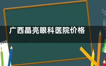广西晶亮眼科医院价格表：全飞秒14800+半飞秒9149元起