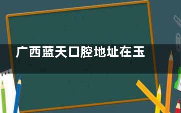 广西蓝天口腔地址在玉林市教育中路593号，附电话号码及预约方式查询