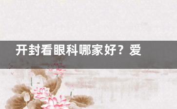开封看眼科哪家好？爱尔眼科连锁医院技术成熟，近视矫正/白内障手术都值得放心选择