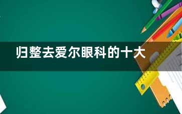 归整去爱尔眼科的十大忠告：含术前准备+技术分析+术后护理+服务流程等全部介绍