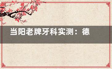 当阳老牌牙科实测：德众口腔医院怎么样？服务+技术双口碑