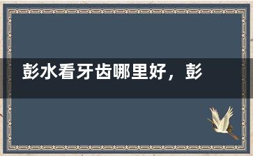 彭水看牙齿哪里好，彭水县正规靠谱便宜又好的牙科在这里！