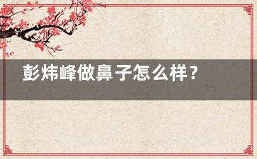 彭炜峰做鼻子怎么样？从背景、技术优势、评价、价格等解析