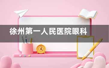 徐州第一人民医院眼科收费价目表！2025年新版近视手术、白内障等价格全解析！