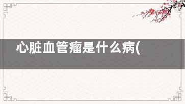 心脏血管瘤是什么病(心脏血管瘤是什么原因引起的)