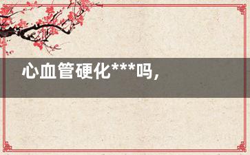 心血管硬化***吗,心血管硬化是什么原因引起的