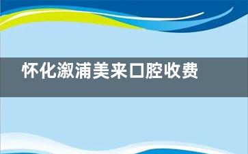 怀化溆浦美来口腔收费价格表在这：百康特1880+时代天使1.58w+爱尔创全瓷880+收费平价！
