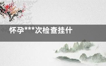 怀孕***次检查挂什么科,怀孕36周检查什么项目