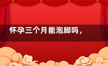 怀孕三个月能泡脚吗，需要注意什么,怀孕三个月泡脚用什么好