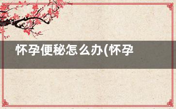怀孕便秘怎么办(怀孕便秘怎么办快速排便)