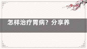 怎样治疗胃病？分享养胃去病根的好办法(怎样治疗胃病***有效)