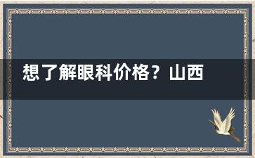 想了解眼科价格？山西白求恩医院眼科价格表来啦，涵盖近视手术等多项目费用