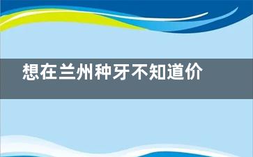 想在兰州种牙不知道价格？这里有2025年兰州各大口腔医院种植牙价格表汇总！