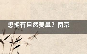 想拥有自然美鼻？南京美莱刘昭政医生，创新技术打造专属美鼻！