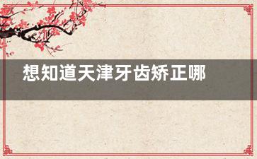 想知道天津牙齿矫正哪家较好一点？速查2025版天津十大牙齿正畸口碑医院+收费价目表便心中有数
