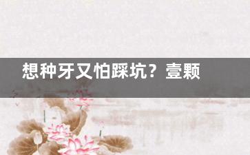 想种牙又怕踩坑？壹颗芽口腔种牙技术出色、成效稳定，单颗仅3990元起，牙友都说好！
